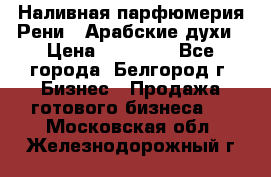 Наливная парфюмерия Рени . Арабские духи › Цена ­ 28 000 - Все города, Белгород г. Бизнес » Продажа готового бизнеса   . Московская обл.,Железнодорожный г.